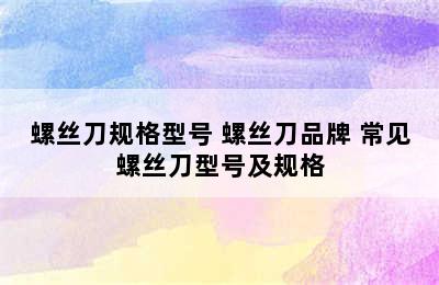 螺丝刀规格型号 螺丝刀品牌 常见螺丝刀型号及规格